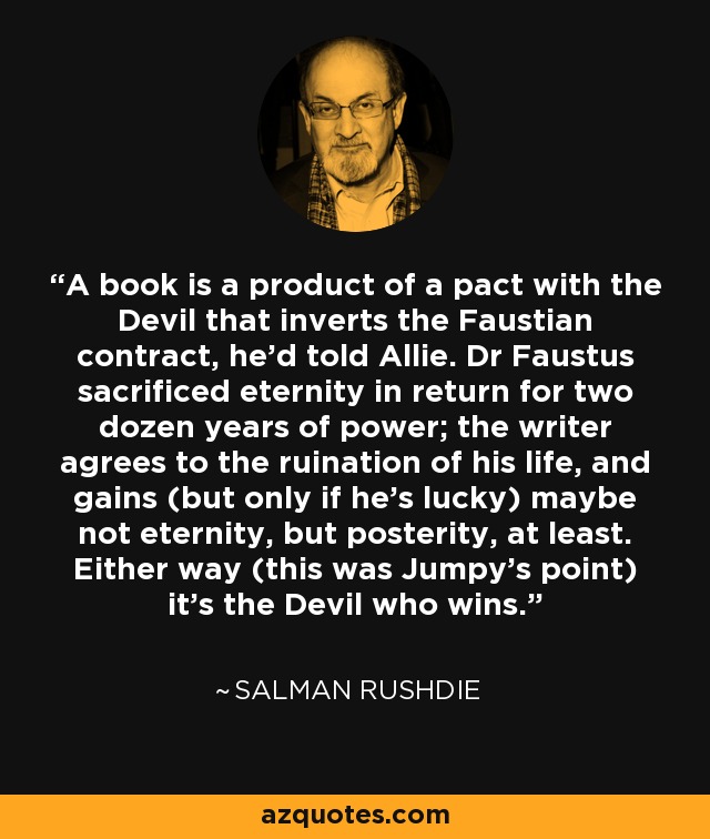 A book is a product of a pact with the Devil that inverts the Faustian contract, he'd told Allie. Dr Faustus sacrificed eternity in return for two dozen years of power; the writer agrees to the ruination of his life, and gains (but only if he's lucky) maybe not eternity, but posterity, at least. Either way (this was Jumpy's point) it's the Devil who wins. - Salman Rushdie