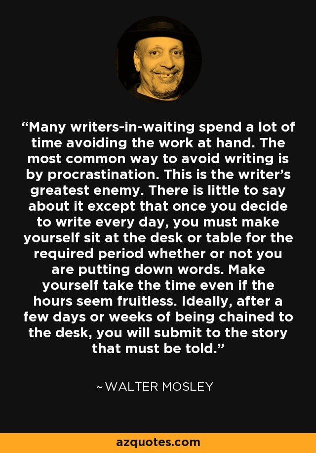 Many writers-in-waiting spend a lot of time avoiding the work at hand. The most common way to avoid writing is by procrastination. This is the writer's greatest enemy. There is little to say about it except that once you decide to write every day, you must make yourself sit at the desk or table for the required period whether or not you are putting down words. Make yourself take the time even if the hours seem fruitless. Ideally, after a few days or weeks of being chained to the desk, you will submit to the story that must be told. - Walter Mosley