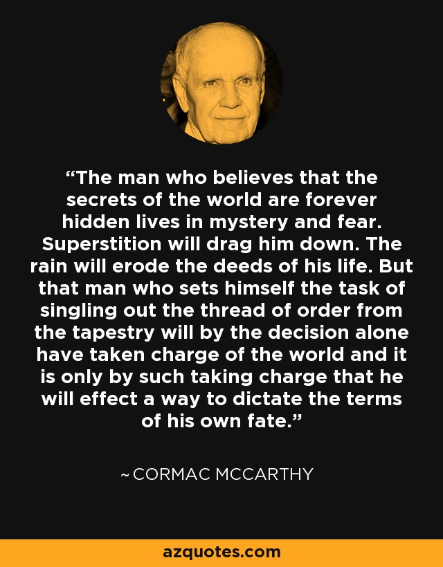 The man who believes that the secrets of the world are forever hidden lives in mystery and fear. Superstition will drag him down. The rain will erode the deeds of his life. But that man who sets himself the task of singling out the thread of order from the tapestry will by the decision alone have taken charge of the world and it is only by such taking charge that he will effect a way to dictate the terms of his own fate. - Cormac McCarthy