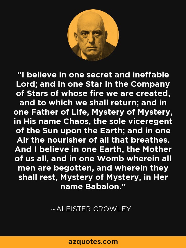 I believe in one secret and ineffable Lord; and in one Star in the Company of Stars of whose fire we are created, and to which we shall return; and in one Father of Life, Mystery of Mystery, in His name Chaos, the sole viceregent of the Sun upon the Earth; and in one Air the nourisher of all that breathes. And I believe in one Earth, the Mother of us all, and in one Womb wherein all men are begotten, and wherein they shall rest, Mystery of Mystery, in Her name Babalon. - Aleister Crowley
