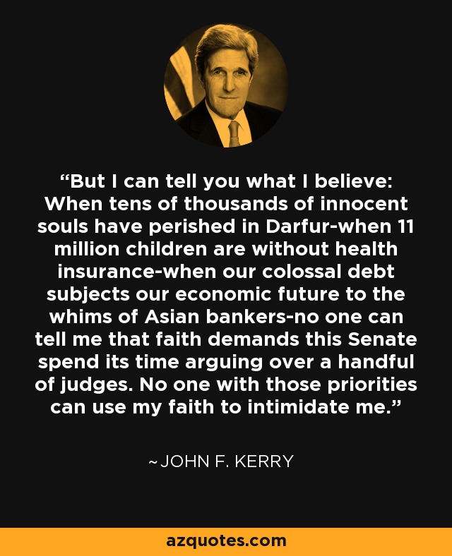 But I can tell you what I believe: When tens of thousands of innocent souls have perished in Darfur-when 11 million children are without health insurance-when our colossal debt subjects our economic future to the whims of Asian bankers-no one can tell me that faith demands this Senate spend its time arguing over a handful of judges. No one with those priorities can use my faith to intimidate me. - John F. Kerry