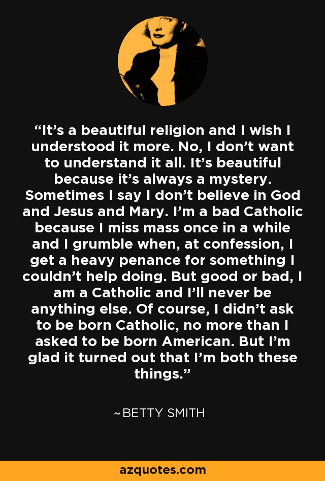 It's a beautiful religion and I wish I understood it more. No, I don't want to understand it all. It's beautiful because it's always a mystery. Sometimes I say I don't believe in God and Jesus and Mary. I'm a bad Catholic because I miss mass once in a while and I grumble when, at confession, I get a heavy penance for something I couldn't help doing. But good or bad, I am a Catholic and I'll never be anything else. Of course, I didn't ask to be born Catholic, no more than I asked to be born American. But I'm glad it turned out that I'm both these things. - Betty Smith