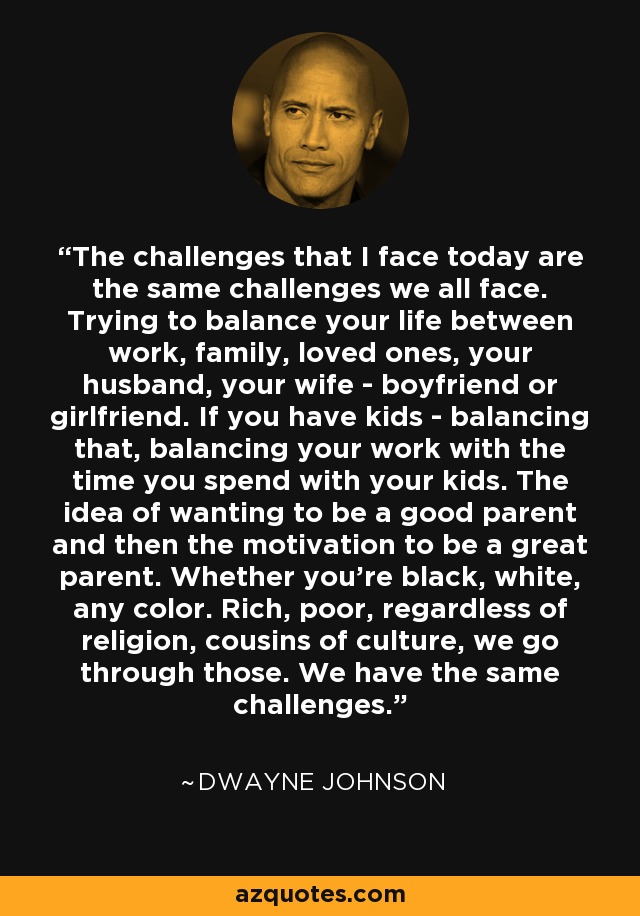 The challenges that I face today are the same challenges we all face. Trying to balance your life between work, family, loved ones, your husband, your wife - boyfriend or girlfriend. If you have kids - balancing that, balancing your work with the time you spend with your kids. The idea of wanting to be a good parent and then the motivation to be a great parent. Whether you're black, white, any color. Rich, poor, regardless of religion, cousins of culture, we go through those. We have the same challenges. - Dwayne Johnson