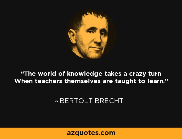 The world of knowledge takes a crazy turn When teachers themselves are taught to learn. - Bertolt Brecht