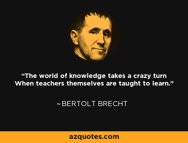 The world of knowledge takes a crazy turn When teachers themselves are taught to learn. - Bertolt Brecht
