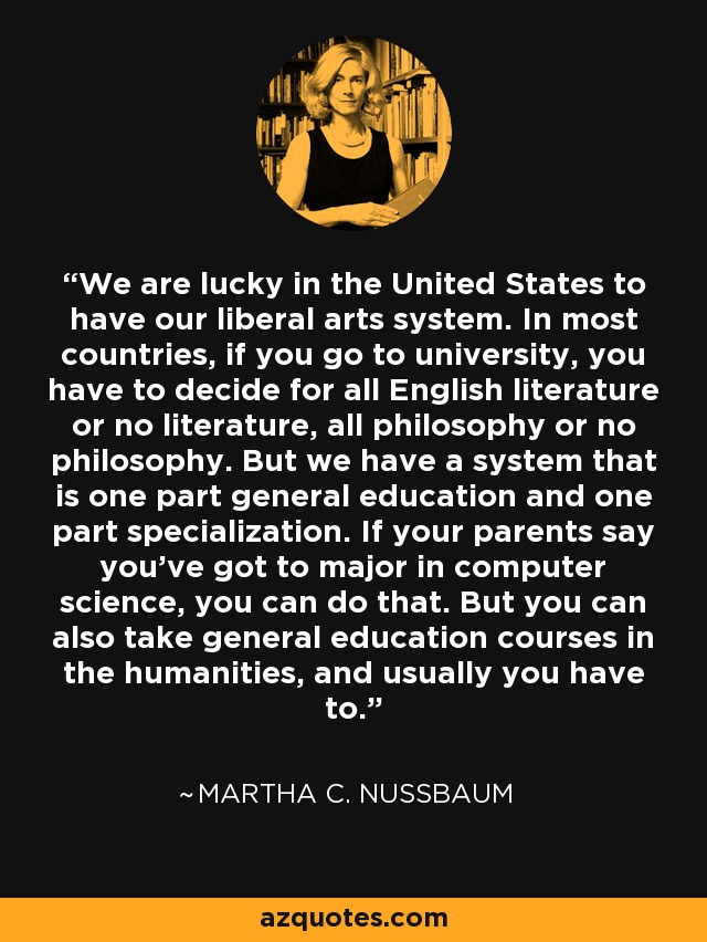 We are lucky in the United States to have our liberal arts system. In most countries, if you go to university, you have to decide for all English literature or no literature, all philosophy or no philosophy. But we have a system that is one part general education and one part specialization. If your parents say you've got to major in computer science, you can do that. But you can also take general education courses in the humanities, and usually you have to. - Martha C. Nussbaum