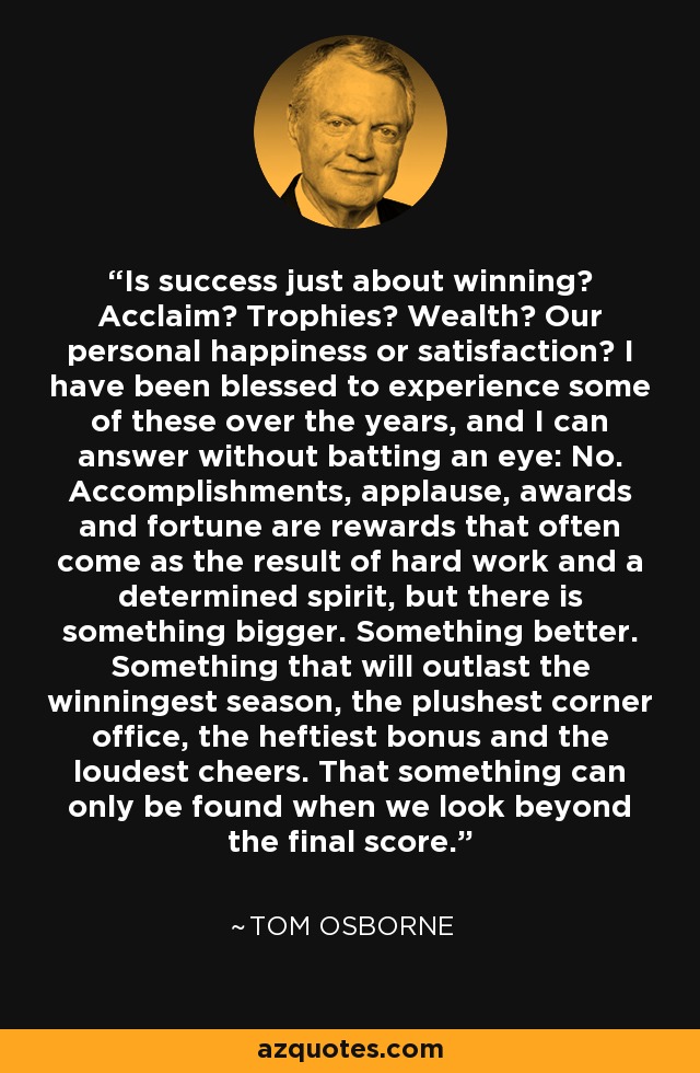 Is success just about winning? Acclaim? Trophies? Wealth? Our personal happiness or satisfaction? I have been blessed to experience some of these over the years, and I can answer without batting an eye: No. Accomplishments, applause, awards and fortune are rewards that often come as the result of hard work and a determined spirit, but there is something bigger. Something better. Something that will outlast the winningest season, the plushest corner office, the heftiest bonus and the loudest cheers. That something can only be found when we look beyond the final score. - Tom Osborne