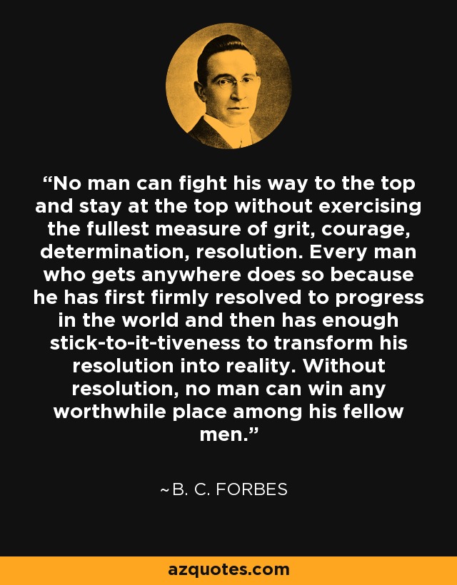 No man can fight his way to the top and stay at the top without exercising the fullest measure of grit, courage, determination, resolution. Every man who gets anywhere does so because he has first firmly resolved to progress in the world and then has enough stick-to-it-tiveness to transform his resolution into reality. Without resolution, no man can win any worthwhile place among his fellow men. - B. C. Forbes