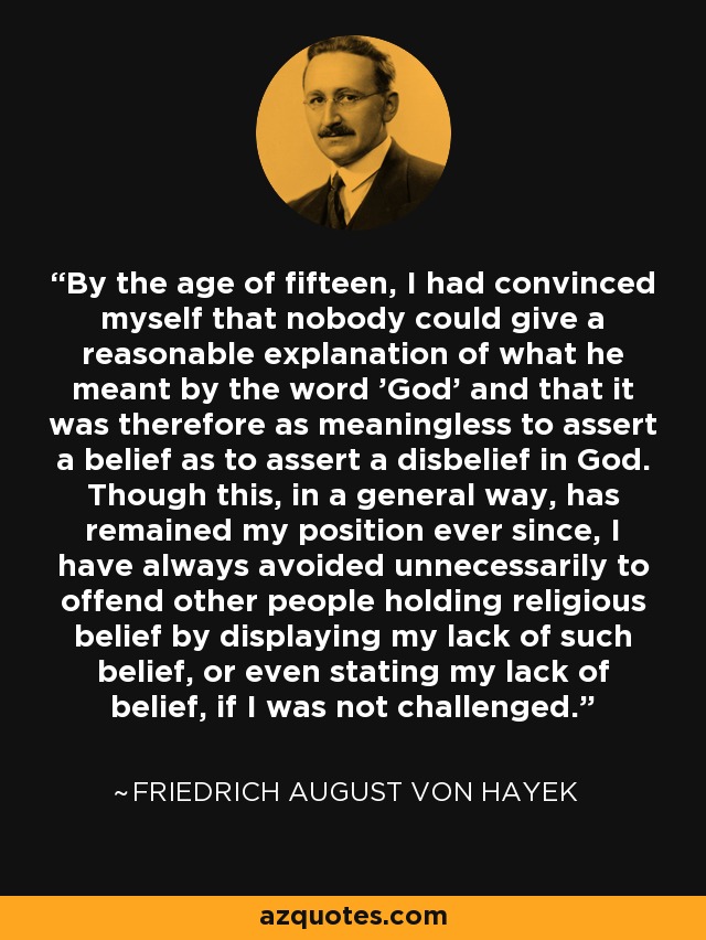 By the age of fifteen, I had convinced myself that nobody could give a reasonable explanation of what he meant by the word 'God' and that it was therefore as meaningless to assert a belief as to assert a disbelief in God. Though this, in a general way, has remained my position ever since, I have always avoided unnecessarily to offend other people holding religious belief by displaying my lack of such belief, or even stating my lack of belief, if I was not challenged. - Friedrich August von Hayek