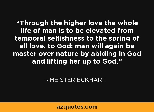 Through the higher love the whole life of man is to be elevated from temporal selfishness to the spring of all love, to God: man will again be master over nature by abiding in God and lifting her up to God. - Meister Eckhart