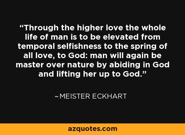 Through the higher love the whole life of man is to be elevated from temporal selfishness to the spring of all love, to God: man will again be master over nature by abiding in God and lifting her up to God. - Meister Eckhart