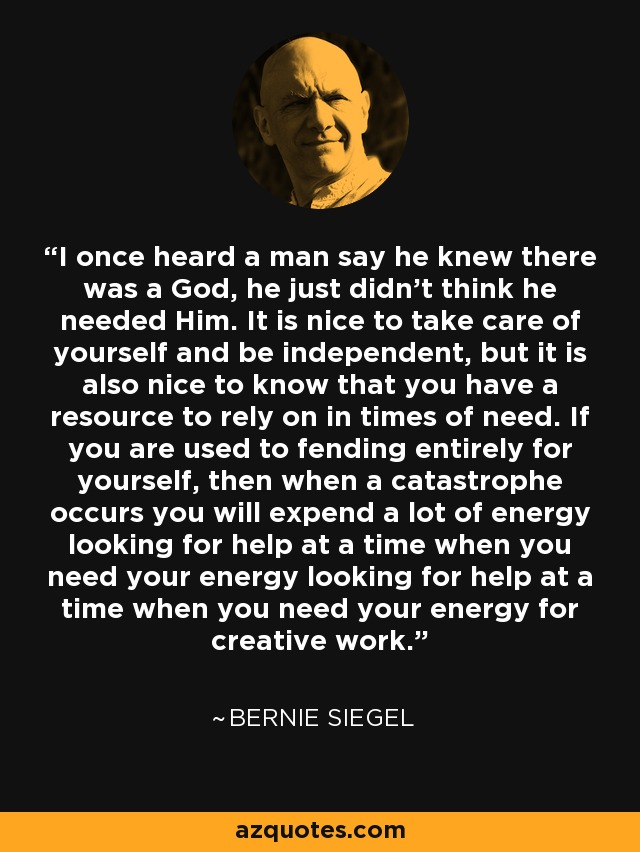 I once heard a man say he knew there was a God, he just didn't think he needed Him. It is nice to take care of yourself and be independent, but it is also nice to know that you have a resource to rely on in times of need. If you are used to fending entirely for yourself, then when a catastrophe occurs you will expend a lot of energy looking for help at a time when you need your energy looking for help at a time when you need your energy for creative work. - Bernie Siegel