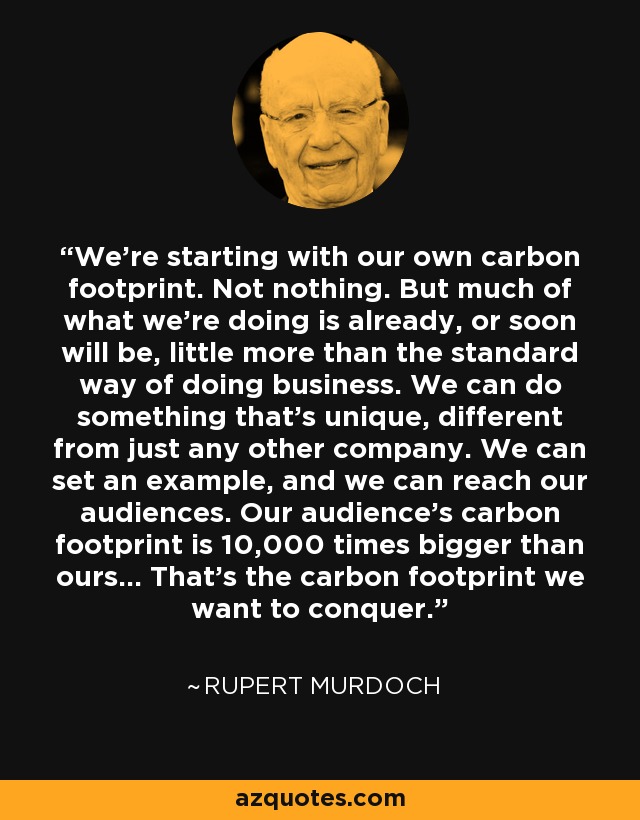 We're starting with our own carbon footprint. Not nothing. But much of what we're doing is already, or soon will be, little more than the standard way of doing business. We can do something that's unique, different from just any other company. We can set an example, and we can reach our audiences. Our audience's carbon footprint is 10,000 times bigger than ours... That's the carbon footprint we want to conquer. - Rupert Murdoch