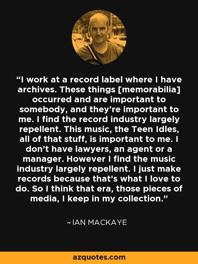I work at a record label where I have archives. These things [memorabilia] occurred and are important to somebody, and they're important to me. I find the record industry largely repellent. This music, the Teen Idles, all of that stuff, is important to me. I don't have lawyers, an agent or a manager. However I find the music industry largely repellent. I just make records because that's what I love to do. So I think that era, those pieces of media, I keep in my collection. - Ian MacKaye