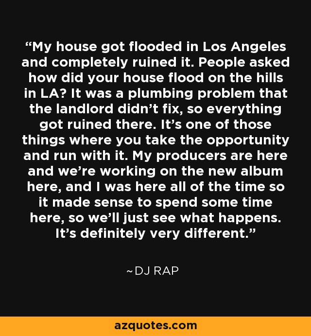 My house got flooded in Los Angeles and completely ruined it. People asked how did your house flood on the hills in LA? It was a plumbing problem that the landlord didn't fix, so everything got ruined there. It's one of those things where you take the opportunity and run with it. My producers are here and we're working on the new album here, and I was here all of the time so it made sense to spend some time here, so we'll just see what happens. It's definitely very different. - DJ Rap