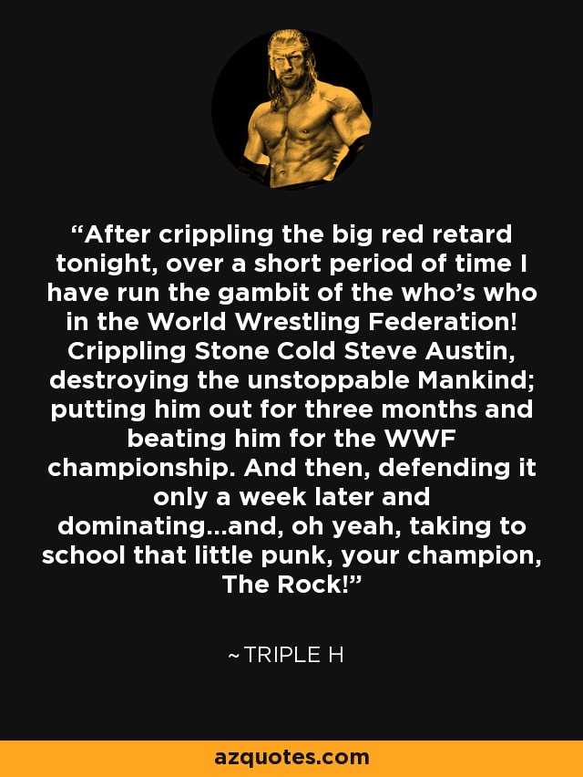 After crippling the big red retard tonight, over a short period of time I have run the gambit of the who's who in the World Wrestling Federation! Crippling Stone Cold Steve Austin, destroying the unstoppable Mankind; putting him out for three months and beating him for the WWF championship. And then, defending it only a week later and dominating...and, oh yeah, taking to school that little punk, your champion, The Rock! - Triple H