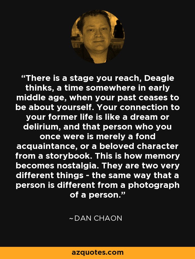 There is a stage you reach, Deagle thinks, a time somewhere in early middle age, when your past ceases to be about yourself. Your connection to your former life is like a dream or delirium, and that person who you once were is merely a fond acquaintance, or a beloved character from a storybook. This is how memory becomes nostalgia. They are two very different things - the same way that a person is different from a photograph of a person. - Dan Chaon