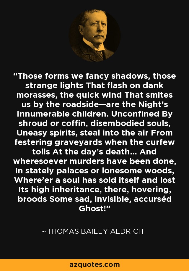 Those forms we fancy shadows, those strange lights That flash on dank morasses, the quick wind That smites us by the roadside—are the Night's Innumerable children. Unconfined By shroud or coffin, disembodied souls, Uneasy spirits, steal into the air From festering graveyards when the curfew tolls At the day's death... And wheresoever murders have been done, In stately palaces or lonesome woods, Where'er a soul has sold itself and lost Its high inheritance, there, hovering, broods Some sad, invisible, accurséd Ghost! - Thomas Bailey Aldrich