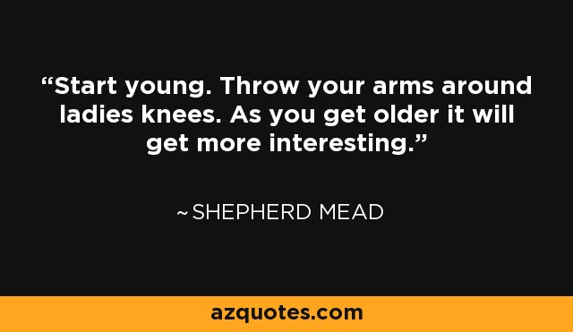 Start young. Throw your arms around ladies knees. As you get older it will get more interesting. - Shepherd Mead
