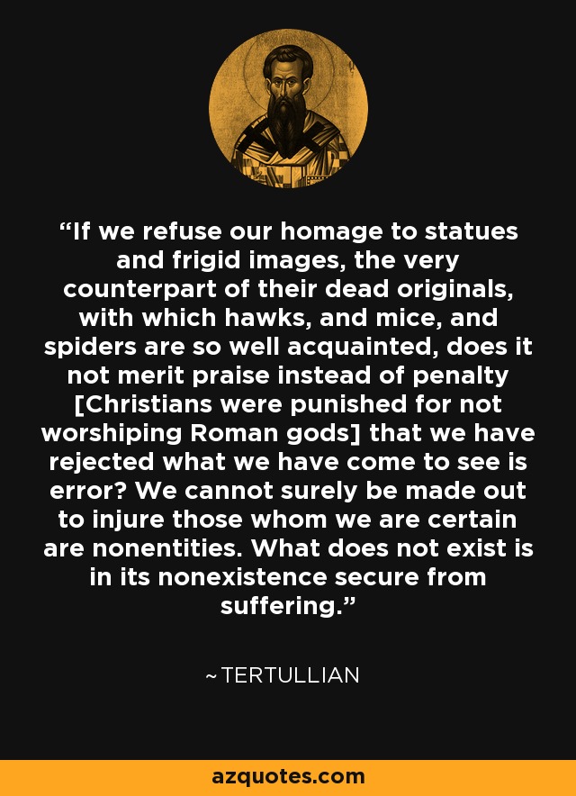 If we refuse our homage to statues and frigid images, the very counterpart of their dead originals, with which hawks, and mice, and spiders are so well acquainted, does it not merit praise instead of penalty [Christians were punished for not worshiping Roman gods] that we have rejected what we have come to see is error? We cannot surely be made out to injure those whom we are certain are nonentities. What does not exist is in its nonexistence secure from suffering. - Tertullian