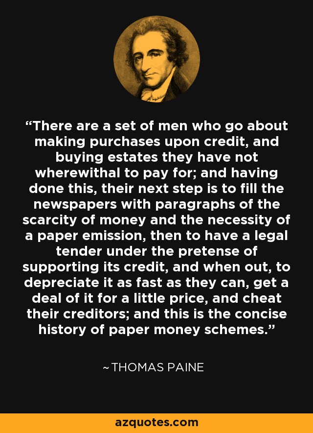 There are a set of men who go about making purchases upon credit, and buying estates they have not wherewithal to pay for; and having done this, their next step is to fill the newspapers with paragraphs of the scarcity of money and the necessity of a paper emission, then to have a legal tender under the pretense of supporting its credit, and when out, to depreciate it as fast as they can, get a deal of it for a little price, and cheat their creditors; and this is the concise history of paper money schemes. - Thomas Paine