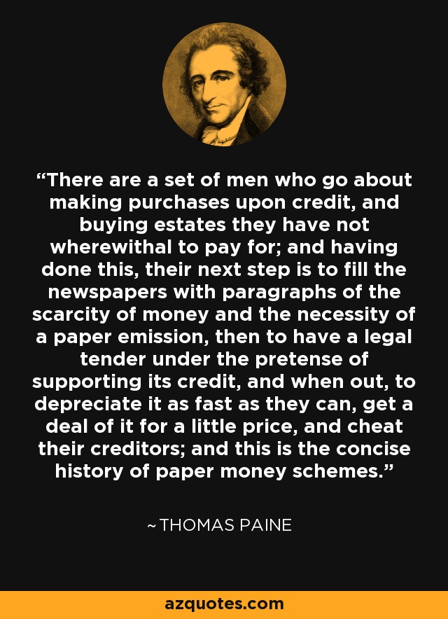 There are a set of men who go about making purchases upon credit, and buying estates they have not wherewithal to pay for; and having done this, their next step is to fill the newspapers with paragraphs of the scarcity of money and the necessity of a paper emission, then to have a legal tender under the pretense of supporting its credit, and when out, to depreciate it as fast as they can, get a deal of it for a little price, and cheat their creditors; and this is the concise history of paper money schemes. - Thomas Paine