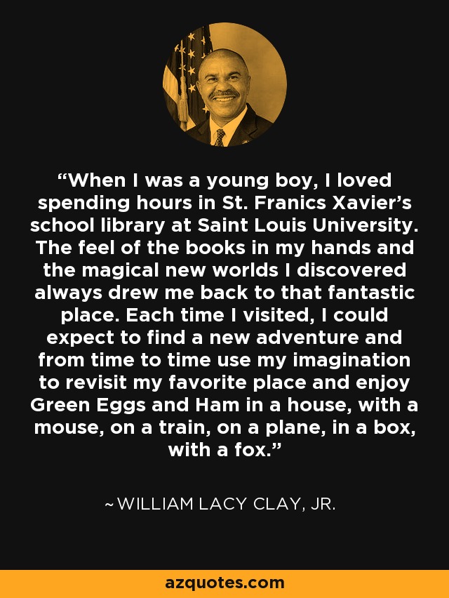 When I was a young boy, I loved spending hours in St. Franics Xavier's school library at Saint Louis University. The feel of the books in my hands and the magical new worlds I discovered always drew me back to that fantastic place. Each time I visited, I could expect to find a new adventure and from time to time use my imagination to revisit my favorite place and enjoy Green Eggs and Ham in a house, with a mouse, on a train, on a plane, in a box, with a fox. - William Lacy Clay, Jr.