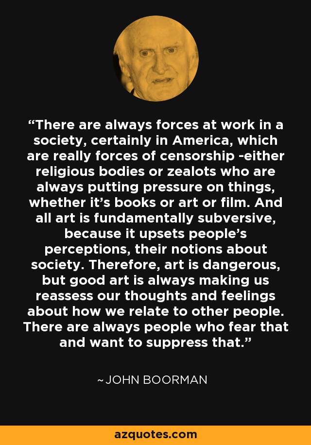 There are always forces at work in a society, certainly in America, which are really forces of censorship -either religious bodies or zealots who are always putting pressure on things, whether it's books or art or film. And all art is fundamentally subversive, because it upsets people's perceptions, their notions about society. Therefore, art is dangerous, but good art is always making us reassess our thoughts and feelings about how we relate to other people. There are always people who fear that and want to suppress that. - John Boorman