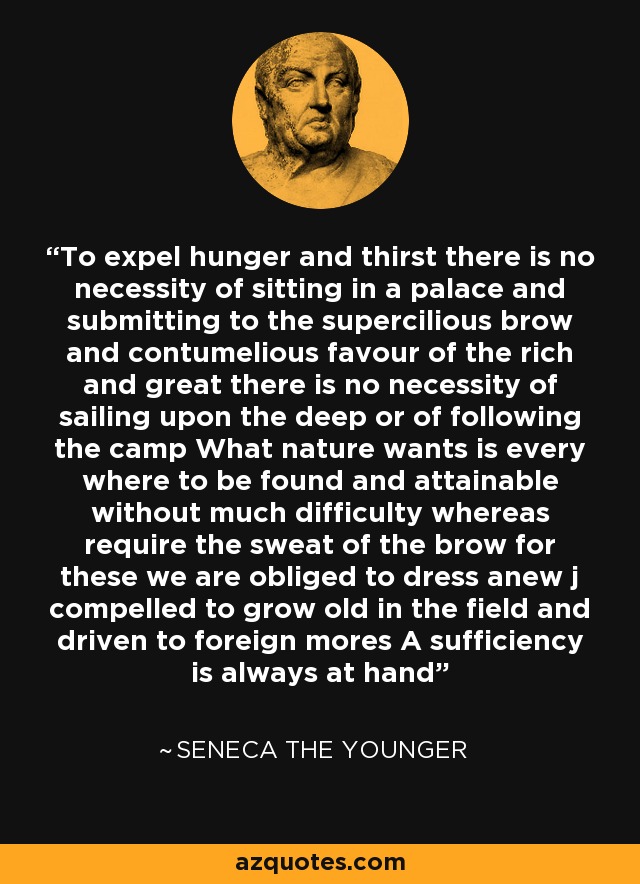 To expel hunger and thirst there is no necessity of sitting in a palace and submitting to the supercilious brow and contumelious favour of the rich and great there is no necessity of sailing upon the deep or of following the camp What nature wants is every where to be found and attainable without much difficulty whereas require the sweat of the brow for these we are obliged to dress anew j compelled to grow old in the field and driven to foreign mores A sufficiency is always at hand - Seneca the Younger