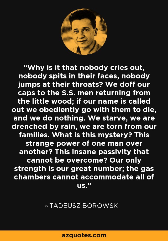 Why is it that nobody cries out, nobody spits in their faces, nobody jumps at their throats? We doff our caps to the S.S. men returning from the little wood; if our name is called out we obediently go with them to die, and we do nothing. We starve, we are drenched by rain, we are torn from our families. What is this mystery? This strange power of one man over another? This insane passivity that cannot be overcome? Our only strength is our great number; the gas chambers cannot accommodate all of us. - Tadeusz Borowski