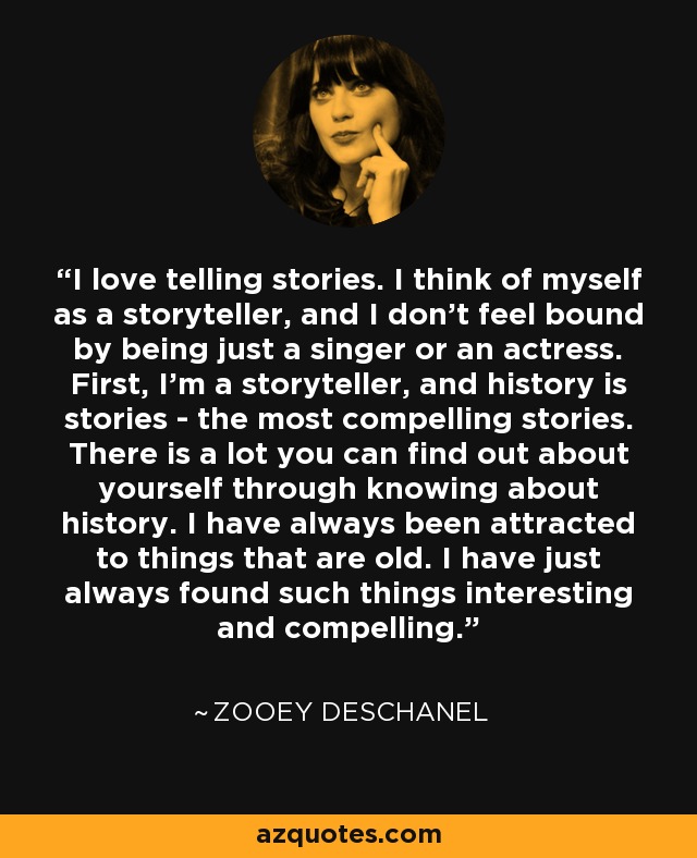 I love telling stories. I think of myself as a storyteller, and I don't feel bound by being just a singer or an actress. First, I'm a storyteller, and history is stories - the most compelling stories. There is a lot you can find out about yourself through knowing about history. I have always been attracted to things that are old. I have just always found such things interesting and compelling. - Zooey Deschanel