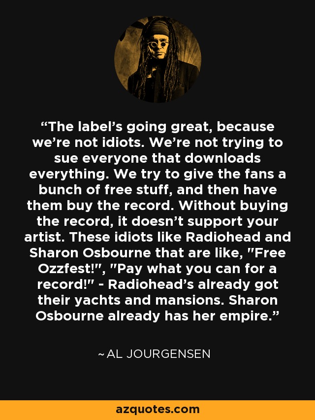The label's going great, because we're not idiots. We're not trying to sue everyone that downloads everything. We try to give the fans a bunch of free stuff, and then have them buy the record. Without buying the record, it doesn't support your artist. These idiots like Radiohead and Sharon Osbourne that are like, 