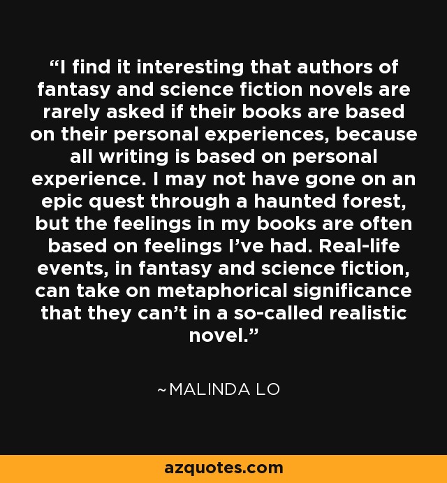 I find it interesting that authors of fantasy and science fiction novels are rarely asked if their books are based on their personal experiences, because all writing is based on personal experience. I may not have gone on an epic quest through a haunted forest, but the feelings in my books are often based on feelings I've had. Real-life events, in fantasy and science fiction, can take on metaphorical significance that they can't in a so-called realistic novel. - Malinda Lo