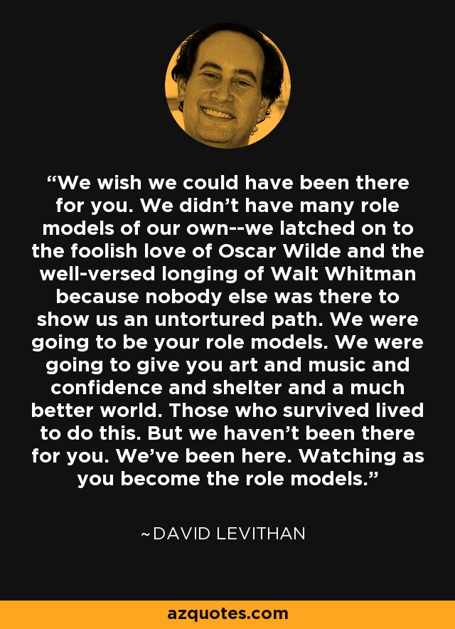 We wish we could have been there for you. We didn't have many role models of our own--we latched on to the foolish love of Oscar Wilde and the well-versed longing of Walt Whitman because nobody else was there to show us an untortured path. We were going to be your role models. We were going to give you art and music and confidence and shelter and a much better world. Those who survived lived to do this. But we haven't been there for you. We've been here. Watching as you become the role models. - David Levithan