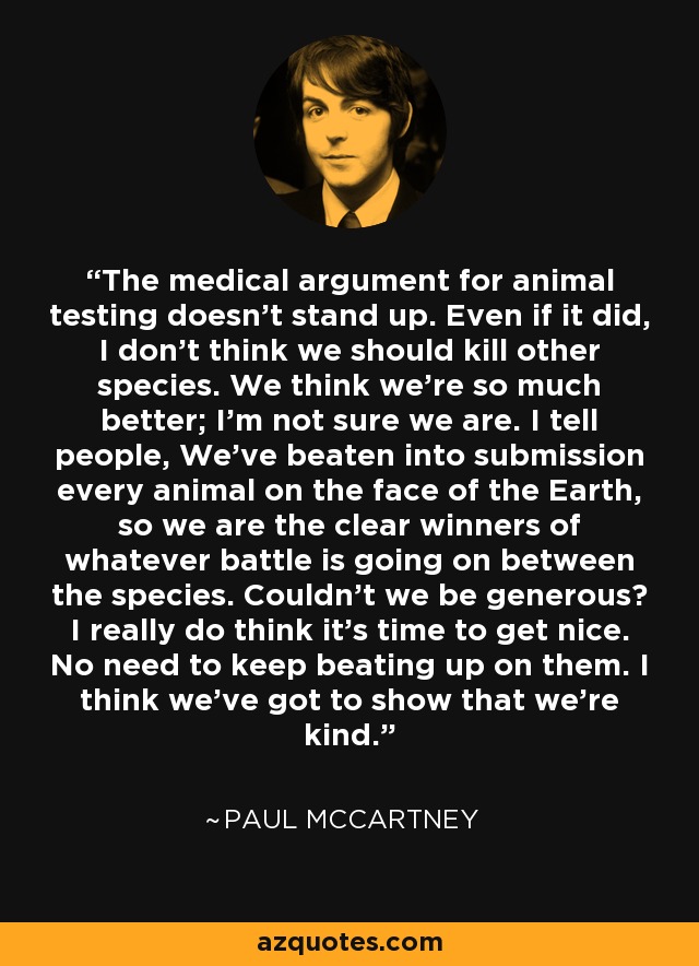 The medical argument for animal testing doesn't stand up. Even if it did, I don't think we should kill other species. We think we're so much better; I'm not sure we are. I tell people, We've beaten into submission every animal on the face of the Earth, so we are the clear winners of whatever battle is going on between the species. Couldn't we be generous? I really do think it's time to get nice. No need to keep beating up on them. I think we've got to show that we're kind. - Paul McCartney