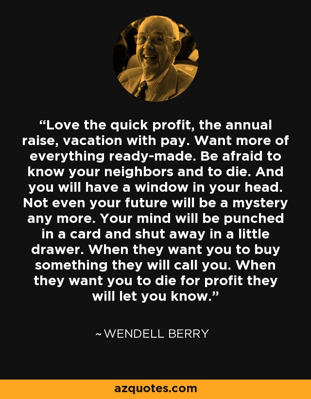Love the quick profit, the annual raise, vacation with pay. Want more of everything ready-made. Be afraid to know your neighbors and to die. And you will have a window in your head. Not even your future will be a mystery any more. Your mind will be punched in a card and shut away in a little drawer. When they want you to buy something they will call you. When they want you to die for profit they will let you know. - Wendell Berry