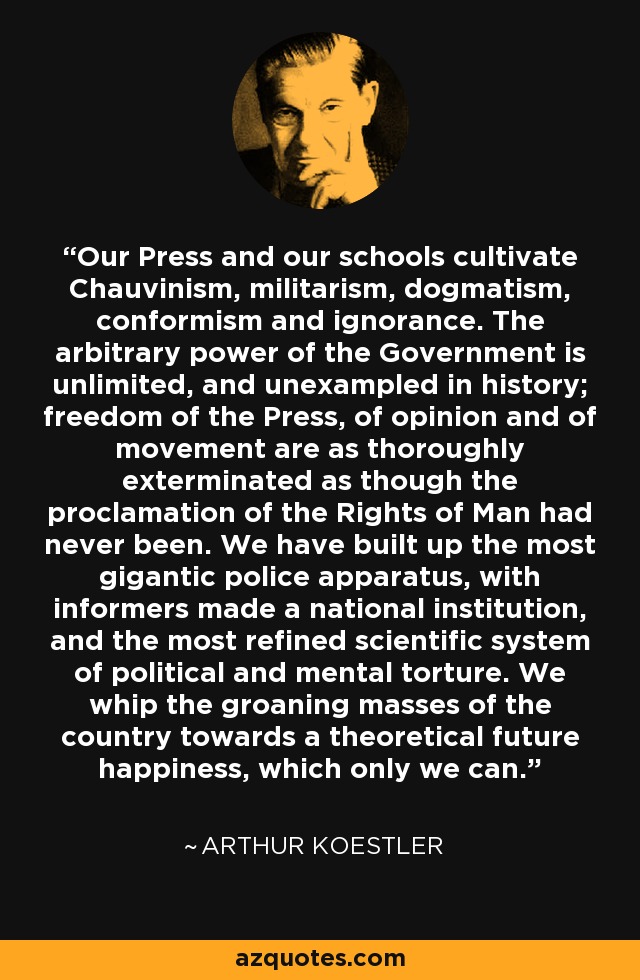 Our Press and our schools cultivate Chauvinism, militarism, dogmatism, conformism and ignorance. The arbitrary power of the Government is unlimited, and unexampled in history; freedom of the Press, of opinion and of movement are as thoroughly exterminated as though the proclamation of the Rights of Man had never been. We have built up the most gigantic police apparatus, with informers made a national institution, and the most refined scientific system of political and mental torture. We whip the groaning masses of the country towards a theoretical future happiness, which only we can. - Arthur Koestler