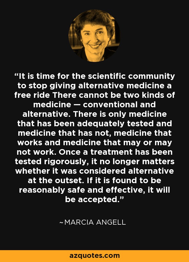 It is time for the scientific community to stop giving alternative medicine a free ride There cannot be two kinds of medicine — conventional and alternative. There is only medicine that has been adequately tested and medicine that has not, medicine that works and medicine that may or may not work. Once a treatment has been tested rigorously, it no longer matters whether it was considered alternative at the outset. If it is found to be reasonably safe and effective, it will be accepted. - Marcia Angell
