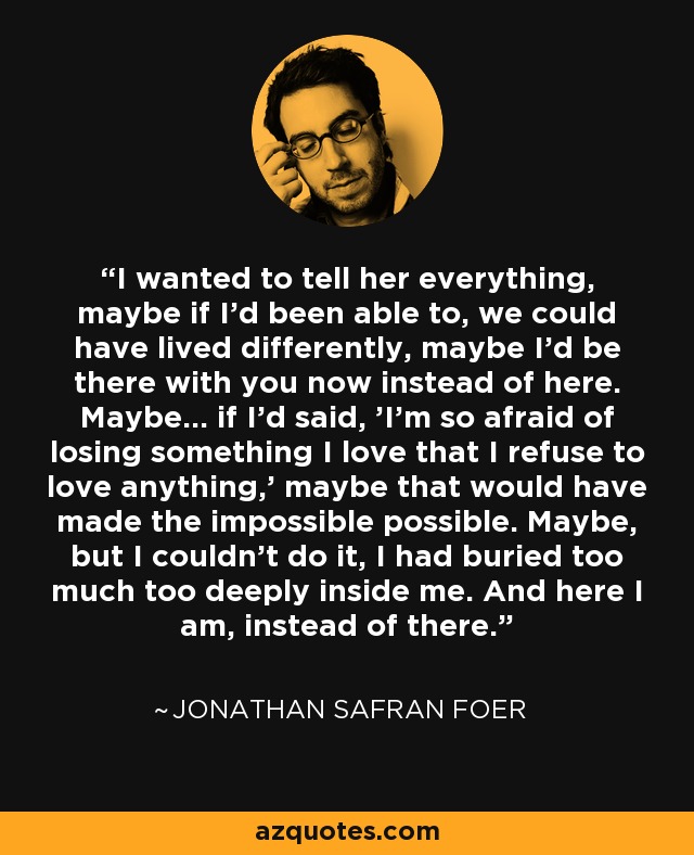 I wanted to tell her everything, maybe if I'd been able to, we could have lived differently, maybe I'd be there with you now instead of here. Maybe... if I'd said, 'I'm so afraid of losing something I love that I refuse to love anything,' maybe that would have made the impossible possible. Maybe, but I couldn't do it, I had buried too much too deeply inside me. And here I am, instead of there. - Jonathan Safran Foer
