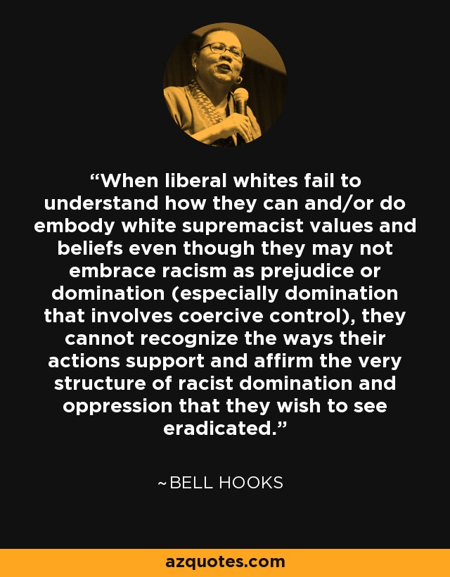 When liberal whites fail to understand how they can and/or do embody white supremacist values and beliefs even though they may not embrace racism as prejudice or domination (especially domination that involves coercive control), they cannot recognize the ways their actions support and affirm the very structure of racist domination and oppression that they wish to see eradicated. - Bell Hooks