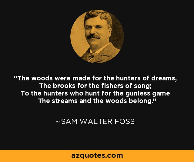 The woods were made for the hunters of dreams, The brooks for the fishers of song; To the hunters who hunt for the gunless game The streams and the woods belong. - Sam Walter Foss
