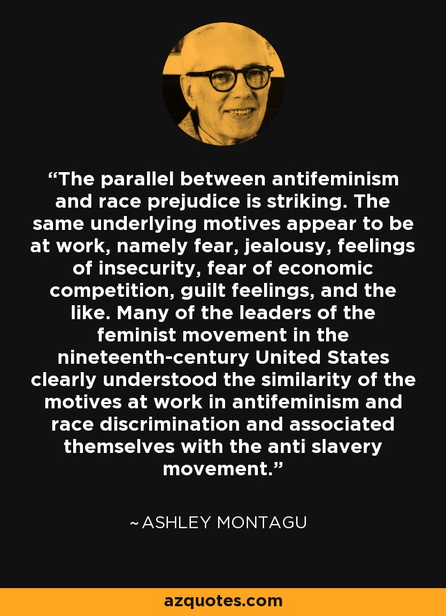 The parallel between antifeminism and race prejudice is striking. The same underlying motives appear to be at work, namely fear, jealousy, feelings of insecurity, fear of economic competition, guilt feelings, and the like. Many of the leaders of the feminist movement in the nineteenth-century United States clearly understood the similarity of the motives at work in antifeminism and race discrimination and associated themselves with the anti slavery movement. - Ashley Montagu