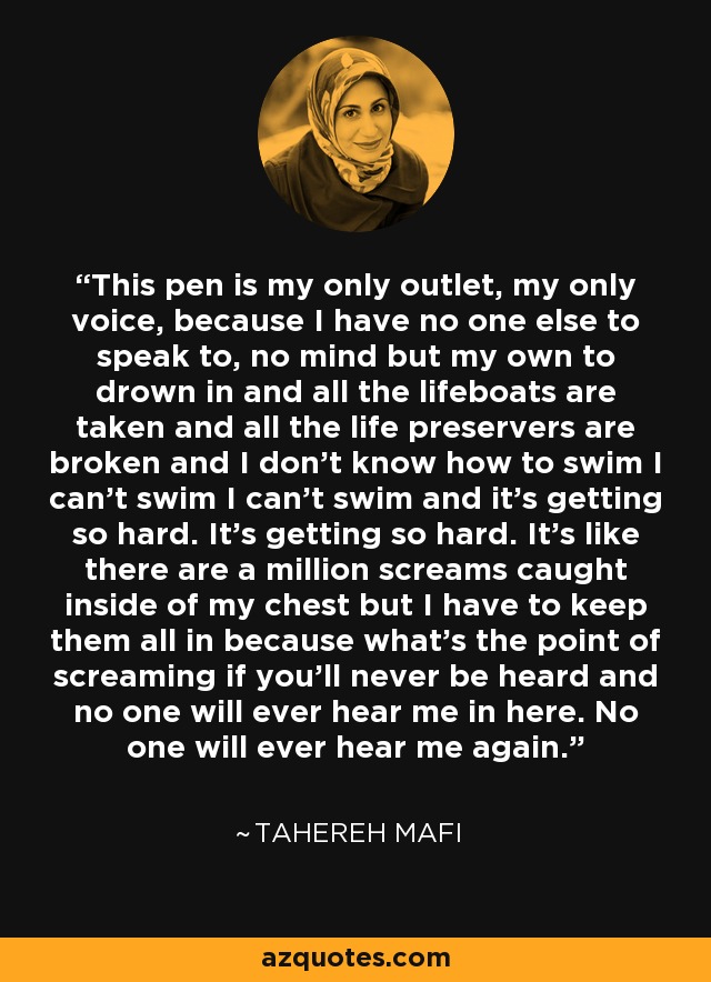 This pen is my only outlet, my only voice, because I have no one else to speak to, no mind but my own to drown in and all the lifeboats are taken and all the life preservers are broken and I don't know how to swim I can't swim I can't swim and it's getting so hard. It's getting so hard. It's like there are a million screams caught inside of my chest but I have to keep them all in because what's the point of screaming if you'll never be heard and no one will ever hear me in here. No one will ever hear me again. - Tahereh Mafi