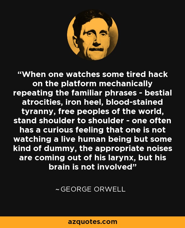 When one watches some tired hack on the platform mechanically repeating the familiar phrases - bestial atrocities, iron heel, blood-stained tyranny, free peoples of the world, stand shoulder to shoulder - one often has a curious feeling that one is not watching a live human being but some kind of dummy, the appropriate noises are coming out of his larynx, but his brain is not involved - George Orwell