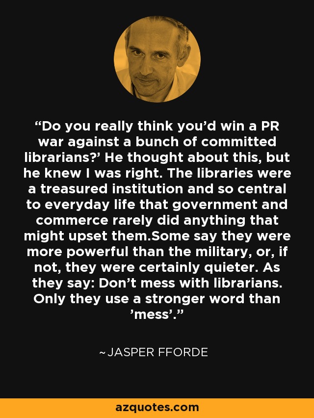 Do you really think you'd win a PR war against a bunch of committed librarians?' He thought about this, but he knew I was right. The libraries were a treasured institution and so central to everyday life that government and commerce rarely did anything that might upset them.Some say they were more powerful than the military, or, if not, they were certainly quieter. As they say: Don't mess with librarians. Only they use a stronger word than 'mess'. - Jasper Fforde