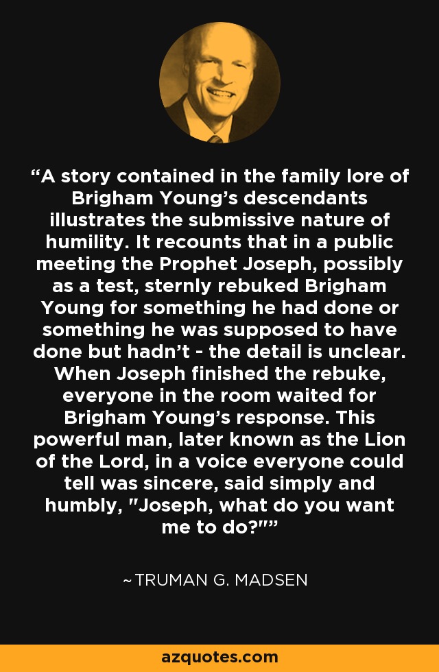 A story contained in the family lore of Brigham Young's descendants illustrates the submissive nature of humility. It recounts that in a public meeting the Prophet Joseph, possibly as a test, sternly rebuked Brigham Young for something he had done or something he was supposed to have done but hadn't - the detail is unclear. When Joseph finished the rebuke, everyone in the room waited for Brigham Young's response. This powerful man, later known as the Lion of the Lord, in a voice everyone could tell was sincere, said simply and humbly, 