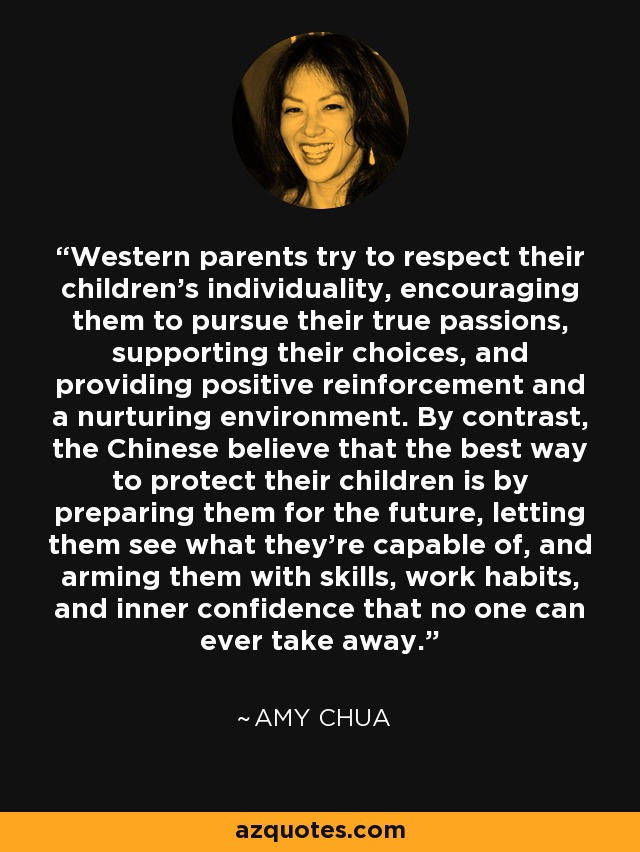 Western parents try to respect their children’s individuality, encouraging them to pursue their true passions, supporting their choices, and providing positive reinforcement and a nurturing environment. By contrast, the Chinese believe that the best way to protect their children is by preparing them for the future, letting them see what they’re capable of, and arming them with skills, work habits, and inner confidence that no one can ever take away. - Amy Chua