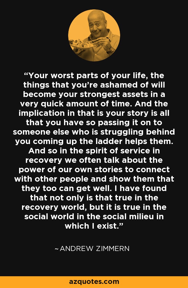 Your worst parts of your life, the things that you're ashamed of will become your strongest assets in a very quick amount of time. And the implication in that is your story is all that you have so passing it on to someone else who is struggling behind you coming up the ladder helps them. And so in the spirit of service in recovery we often talk about the power of our own stories to connect with other people and show them that they too can get well. I have found that not only is that true in the recovery world, but it is true in the social world in the social milieu in which I exist. - Andrew Zimmern