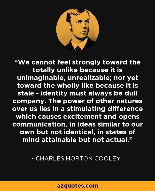 We cannot feel strongly toward the totally unlike because it is unimaginable, unrealizable; nor yet toward the wholly like because it is stale - identity must always be dull company. The power of other natures over us lies in a stimulating difference which causes excitement and opens communication, in ideas similar to our own but not identical, in states of mind attainable but not actual. - Charles Horton Cooley