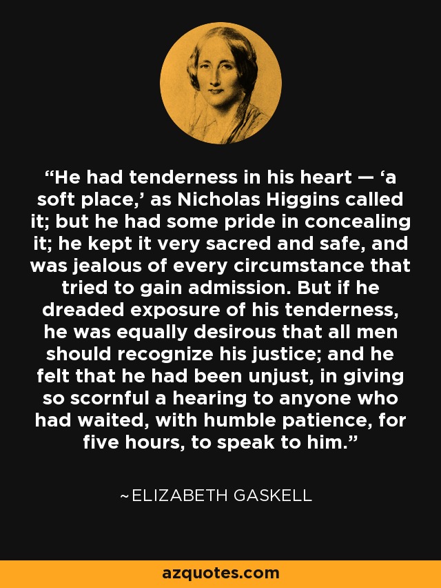He had tenderness in his heart — ‘a soft place,’ as Nicholas Higgins called it; but he had some pride in concealing it; he kept it very sacred and safe, and was jealous of every circumstance that tried to gain admission. But if he dreaded exposure of his tenderness, he was equally desirous that all men should recognize his justice; and he felt that he had been unjust, in giving so scornful a hearing to anyone who had waited, with humble patience, for five hours, to speak to him. - Elizabeth Gaskell